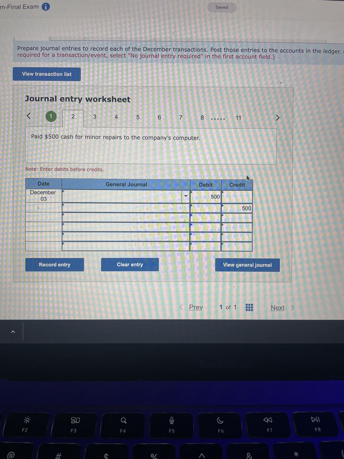 m-Final Exam i
J
<
Prepare journal entries to record each of the December transactions. Post those entries to the accounts in the ledger.
required for a transaction/event, select "No journal entry required" in the first account field.)
View transaction list
Journal entry worksheet
<
1
F2
Note: Enter debits before credits.
Date
December
03
2
Record entry
#
3
Paid $500 cash for minor repairs to the company's computer.
80
F3
4
5
General Journal
Clear entry
F4
6
%
16
7
F5
8
Debit
Saved
Prev
***********
500
11
Credit
F6
View general journal
1 of 1
500
&
>
Next
***********
F7
DII
F8