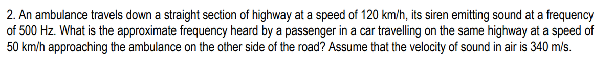 2. An ambulance travels down a straight section of highway at a speed of 120 km/h, its siren emitting sound at a frequency
of 500 Hz. What is the approximate frequency heard by a passenger in a car travelling on the same highway at a speed of
50 km/h approaching the ambulance on the other side of the road? Assume that the velocity of sound in air is 340 m/s.
