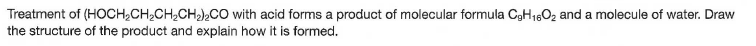 Treatment of (HOCH,CH,CH,CH,),CO with acid forms a product of molecular formula C3H1,02 and a molecule of water. Draw
the structure of the product and explain how it is formed.

