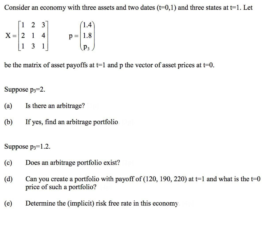 Consider an economy with three assets and two dates (t-0,1) and three states at t=1. Let
1
2 3
(1.4
X =| 2
1
4
p=|1.8
1
3
1
P3
be the matrix of asset payoffs at t=1 and p the vector of asset prices at t=0.
Suppose p3=2.
(a)
Is there an arbitrage?
(b)
If yes, find an
age portfolio.
Suppose p3=1.2.
(c)
Does an arbitrage portfolio exist?
you create a portfolio with payoff of (120, 190, 220) at t=1 and what is the t=0
price of such a portfolio?
(d)
Can
(e)
Determine the (implicit) risk free rate in this economy
