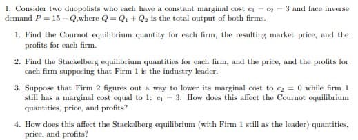 1. Consider two duopolists who each have a constant marginal cost c = e2 = 3 and face inverse
demand P = 15 – Q,where Q = Q1 + Q2 is the total output of both firms.
1. Find the Cournot equilibrium quantity for each firm, the resulting market price, and the
profits for each firm.
2. Find the Stackelberg equilibrium quantities for each firm, and the price, and the profits for
each firm supposing that Firm 1 is the industry leader.
3. Suppose that Firm 2 figures out a way to lower its marginal cost to ez = 0 while firm 1
still has a marginal cost equal to 1: c = 3. How does this affect the Cournot equilibrium
quantities, price, and profits?
4. How does this affect the Stackelberg equilibrium (with Firm 1 still as the leader) quantities,
price, and profits?
