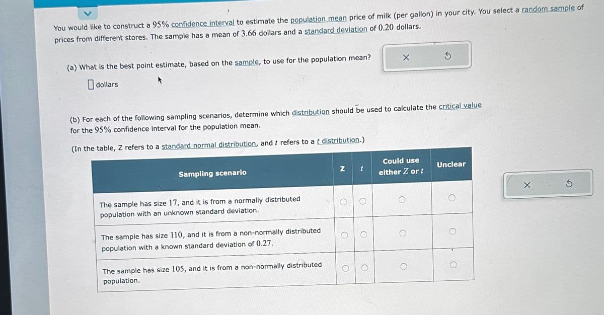 You would like to construct a 95% confidence interval to estimate the population mean price of milk (per gallon) in your city. You select a random sample of
prices from different stores. The sample has a mean of 3.66 dollars and a standard deviation of 0.20 dollars.
(a) What is the best point estimate, based on the sample, to use for the population mean?
dollars
Sampling scenario
(b) For each of the following sampling scenarios, determine which distribution should be used to calculate the critical value
for the 95% confidence interval for the population mean.
(In the table, Z refers to a standard normal distribution, and t refers to a t distribution.)
The sample has size 17, and it is from a normally distributed
population with an unknown standard deviation.
The sample has size 110, and it is from a non-normally distributed
population with a known standard deviation of 0.27.
The sample has size 105, and it is from a non-normally distributed
population.
N
O
X
t
3
Could use
either Z or t
Unclear
X
3