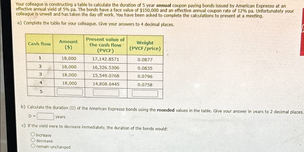 Your colleague is constructing a table to calculate the duration of 5 year annual coupon paying bonds issued by American Expresso at an
effective annual yield of 5% pa. The bonds have a face value of $150,000 and an effective annual coupon rate of 12% pa. Unfortunately your
colleague is unwell and has taken the day off work. You have been asked to complete the calculations to present at a meeting.
a) Complete the table for your colleague. Give your answers to 4 decimal places.
Amount
Cash flow
($)
Present value of
the cash flow
(PVCF)
Weight
(PVCF/price)
1
18,000
17,142.8571
0.0877
2
18,000
16,326.5306
0.0835
3
18,000
15,549.0768
0.0796
4
18,000
14,808.6445
0.0758
5
b) Calculate the duration (D) of the American Expresso bonds using the rounded values in the table. Give your answer in years to 2 decimal places.
D=
years
c) If the yield were to decrease immediately, the duration of the bonds would:
O increase
O decrease
O remain unchanged