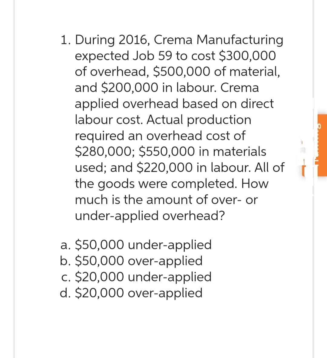 1. During 2016, Crema Manufacturing
expected Job 59 to cost $300,000
of overhead, $500,000 of material,
and $200,000 in labour. Crema
applied overhead based on direct
labour cost. Actual production
required an overhead cost of
$280,000; $550,000 in materials
used; and $220,000 in labour. All of
the goods were completed. How
much is the amount of over- or
under-applied overhead?
a. $50,000 under-applied
b. $50,000 over-applied
c. $20,000 under-applied
d. $20,000 over-applied