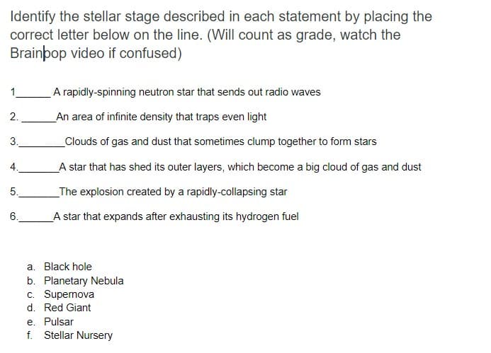 Identify the stellar stage described in each statement by placing the
correct letter below on the line. (Will count as grade, watch the
Brainþop video if confused)
1.
A rapidly-spinning neutron star that sends out radio waves
2.
An area of infinite density that traps even light
3.
Clouds of gas and dust that sometimes clump together to form stars
4.
A star that has shed its outer layers, which become a big cloud of gas and dust
5.
_The explosion created by a rapidly-collapsing star
6.
A star that expands after exhausting its hydrogen fuel
a. Black hole
b. Planetary Nebula
c. Supernova
d. Red Giant
e. Pulsar
f. Stellar Nursery
