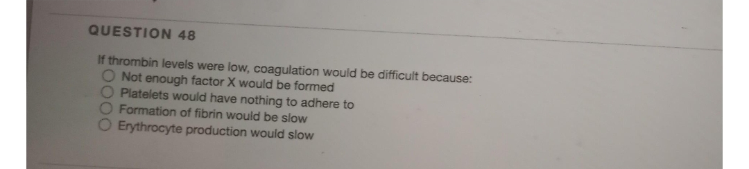 QUESTION 48
If thrombin levels were low, coagulation would be difficult because:
O Not enough factor X would be formed
O Platelets would have nothing to adhere to
Formation of fibrin would be slow
Erythrocyte production would slow
