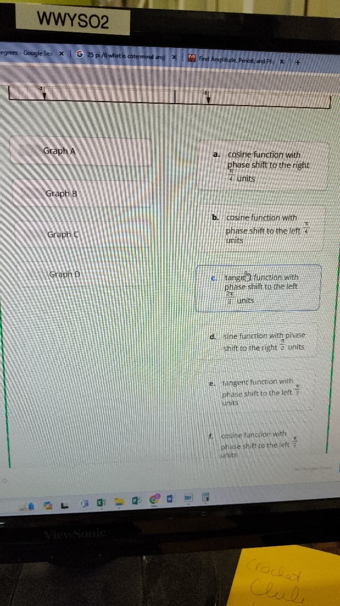 WWYSO2
egrees - Google Sea x
G 25 pi/6 what is coterminal and
×
M Find Amplitude, Period, and Ph +
Graph A
a. cosine function with
phase shift to the right
TE
4 units
Graph B
Graph C
b. cosine function with
phase shift to the left 4
units
Graph D
ALGO
WF
c. tange
function with
phase shift to the left
2 t
3 units
d. sine function with phase
shift to the right 2 units
e. tangent function with
phase shift to the left
units
f. cosine function with
phase shift to the left
units
Crochet