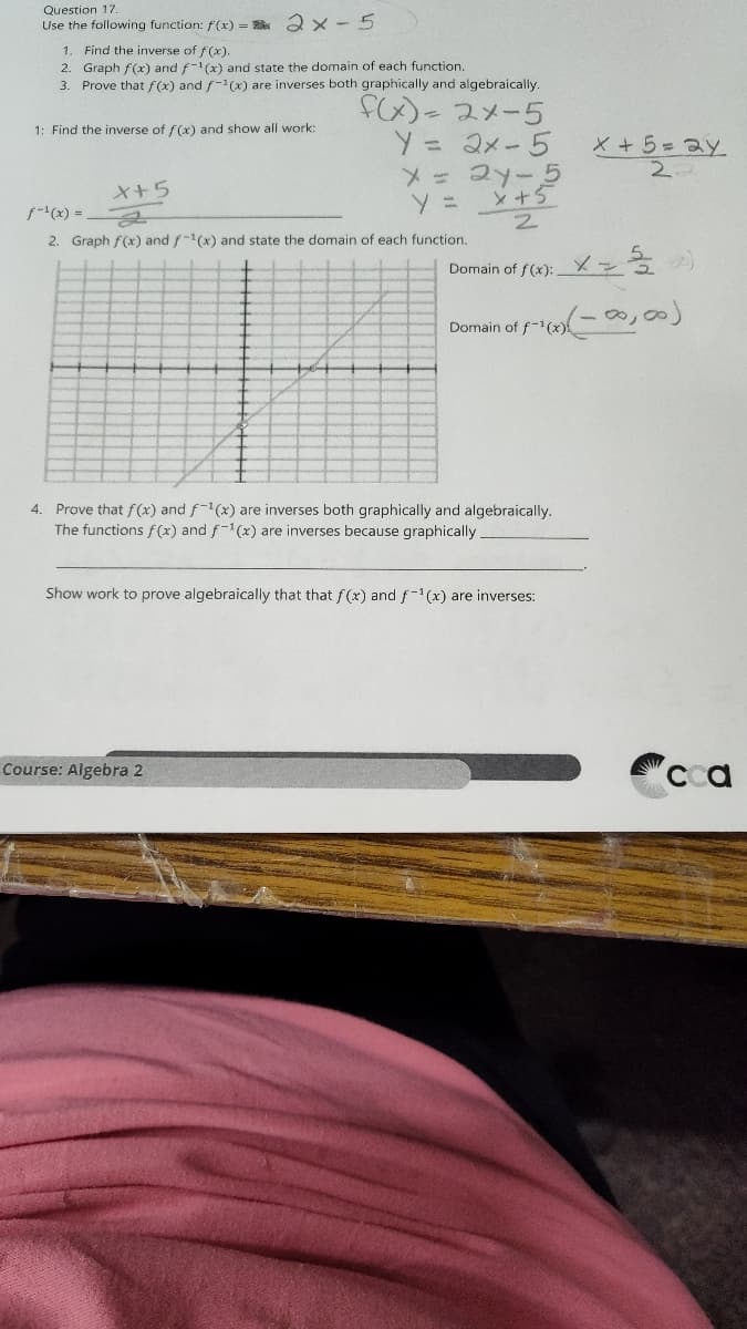 Question 17.
Use the following function: f(x)=2x-5
1. Find the inverse of f(x).
2. Graph f(x) and f-1(x) and state the domain of each function.
3. Prove that f(x) and f-1(x) are inverses both graphically and algebraically.
1: Find the inverse of f(x) and show all work:
f(x)-2x-5
Y = 2x-5
x+5
ƒ-1(x) =
y =
x = 2y-5
x+5
x+5=24.
2.
2
2. Graph f(x) and f-1(x) and state the domain of each function.
Domain of f(x):
Domain
1 of f(x) (-0000)
4. Prove that f(x) and f-1(x) are inverses both graphically and algebraically.
The functions f(x) and f-1(x) are inverses because graphically.
Show work to prove algebraically that that f(x) and f-1(x) are inverses:
Course: Algebra 2
cca