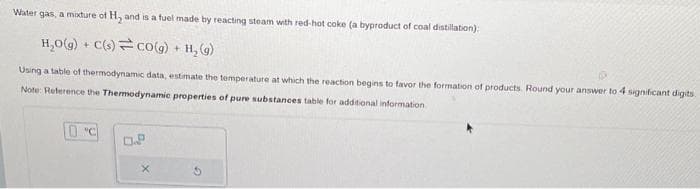 Water gas, a modure of H₂ and is a fuel made by reacting steam with red-hot coke (a byproduct of coal distillation);
H₂O(g) + C(s) co(g) + H₂(g)
Using a table of thermodynamic data, estimate the temperature at which the reaction begins to favor the formation of products. Round your answer to 4 significant digits.
Note: Reference the Thermodynamic properties of pure substances table for additional information
"C