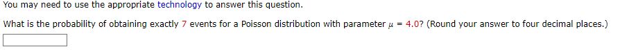 You may need to use the appropriate technology to answer this question.
What is the probability of obtaining exactly 7 events for a Poisson distribution with parameter μ = 4.0? (Round your answer to four decimal places.)