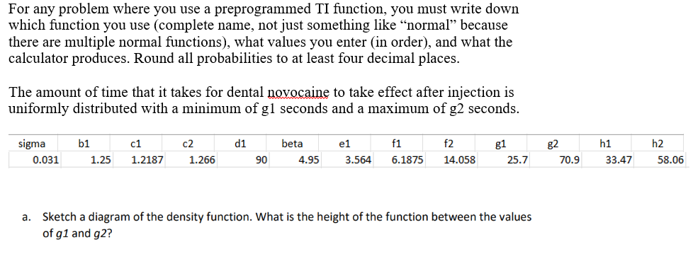 For any problem where you use a preprogrammed TI function, you must write down
which function you use (complete name, not just something like "normal" because
there are multiple normal functions), what values you enter (in order), and what the
calculator produces. Round all probabilities to at least four decimal places.
The amount of time that it takes for dental novocaine to take effect after injection is
uniformly distributed with a minimum of g1 seconds and a maximum of g2 seconds.
sigma
0.031
b1
c1
1.25 1.2187
c2
1.266
d1
90
beta
4.95
e1
f1
f2
3.564 6.1875 14.058
g1
25.7
a. Sketch a diagram of the density function. What is the height of the function between the values
of g1 and g2?
g2
70.9
h1
33.47
h2
58.06