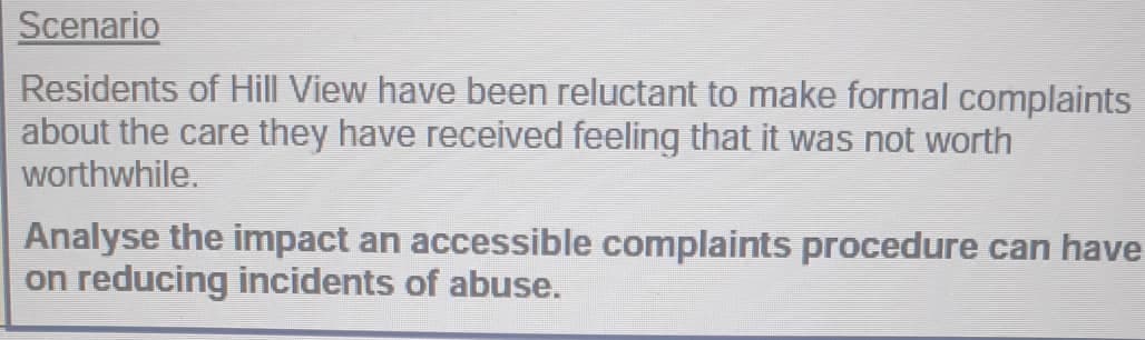 Scenario
Residents of Hill View have been reluctant to make formal complaints
about the care they have received feeling that it was not worth
worthwhile.
Analyse the impact an accessible complaints procedure can have
on reducing incidents of abuse.