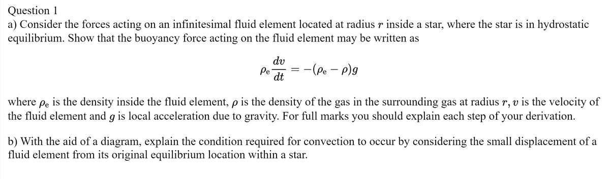 Question 1
a) Consider the forces acting on an infinitesimal fluid element located at radius r inside a star, where the star is in hydrostatic
equilibrium. Show that the buoyancy force acting on the fluid element may be written as
Pe
dv
dt
=
-(Pe - p)g
where
Pe
is the density inside the fluid element, p is the density of the gas in the surrounding gas at radius r, v is the velocity of
the fluid element and g is local acceleration due to gravity. For full marks you should explain each step of your derivation.
b) With the aid of a diagram, explain the condition required for convection to occur by considering the small displacement of a
fluid element from its original equilibrium location within a star.
