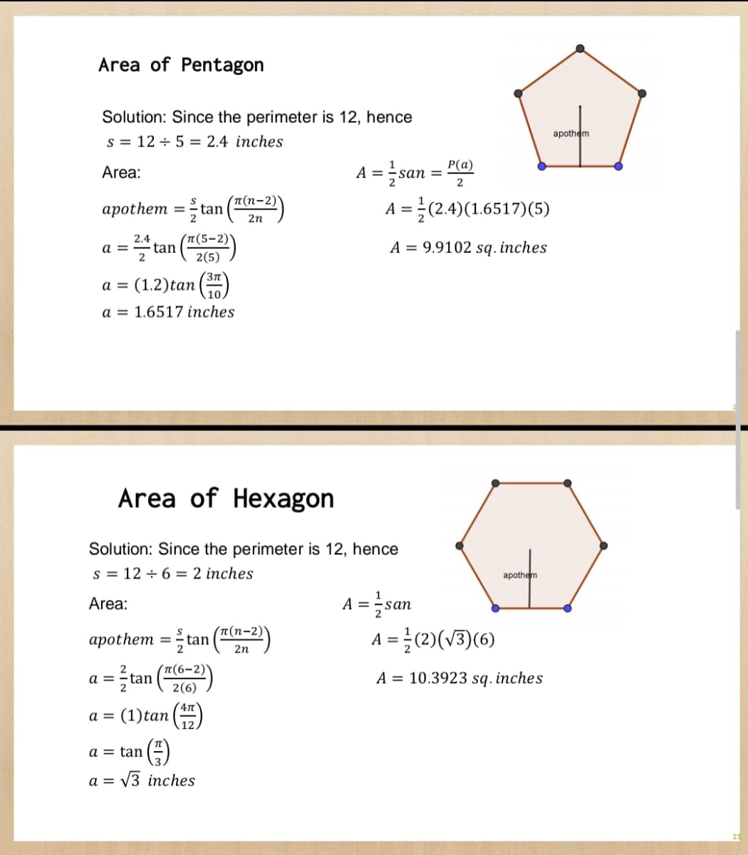 Area of Pentagon
Solution: Since the perimeter is 12, hence
S = 12 + 5 = 2.4 inches
Area:
apothem = tan ((2-2)
2.4
= 2/+tan (T(5-²))
a =
a = (1.2) tan
a = 1.6517 inches
a =
a = (1) tan
3T
Area of Hexagon
Solution: Since the perimeter is 12, hence
S = 12 + 6 = 2 inches
Area:
apothem = tan ((n=2))
= ²tan ((6-2))
4πT
a = tan
a = √3 inches
A = san =
=
P(a)
2
A = (2.4)(1.6517) (5)
A = 9.9102 sq. inches
A =
apothem
= 1/san
A = ²(2)(√3)(6)
A = 10.3923 sq. inches
apothem