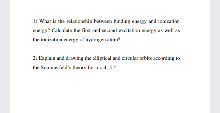 1) What is the relationship between binding energy and ionization
energy? Calculate the first and second excitation energy as well as
the ionization energy of hydrogen atom?
2) Explain and drawing the elliptical and circular orbits according to
the Sommerfeld's theory for n = 4, 5 ?
