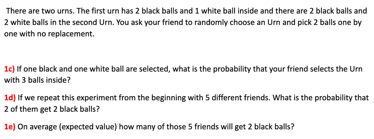 There are two urns. The first urn has 2 black balls and 1 white ball inside and there are 2 black balls and
2 white balls in the second Urn. You ask your friend to randomly choose an Urn and pick 2 balls one by
one with no replacement.
1c) If one black and one white ball are selected, what is the probability that your friend selects the Urn
with 3 balls inside?
1d) If we repeat this experiment from the beginning with 5 different friends. What is the probability that
2 of them get 2 black balls?
1e) On average (expected value) how many of those 5 friends will get 2 black balls?