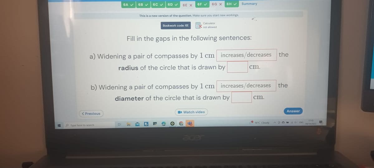 < Previous
6A ✔
Type here to search
6B ✓ 6C ✓
Bi
6D ✔ 6E X 6F ✓
Bookwork code: 6E
a) Widening a pair of compasses by 1 cm increases/decreases the
radius of the circle that is drawn by
This is a new version of the question. Make sure you start new workings.
Calculator
not allowed
Fill in the gaps in the following sentences:
6H ✔
6G X
b) Widening a pair of compasses by 1 cm increases/decreases the
diameter of the circle that is drawn by
Summary
Watch video
acer
cm.
cm.
16°C Cloudy
Answer
ENG
17:10
04/10/2023
Ę
G