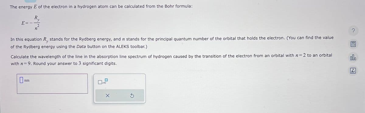 The energy E of the electron in a hydrogen atom can be calculated from the Bohr formula:
R₁
y
E=-
2
n
In this equation R, stands for the Rydberg energy, and n stands for the principal quantum number of the orbital that holds the electron. (You can find the value
of the Rydberg energy using the Data button on the ALEKS toolbar.)
nm
Calculate the wavelength of the line in the absorption line spectrum of hydrogen caused by the transition of the electron from an orbital with n=2 to an orbital
with n=9. Round your answer to 3 significant digits.
0x10
X
Ś
?
0:
olo
13
Ar