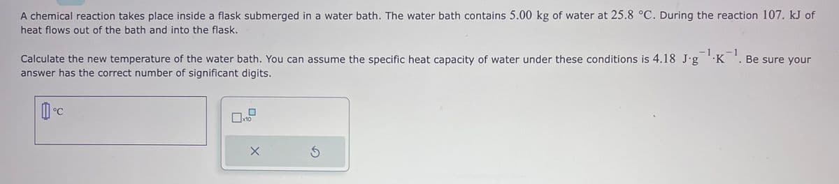 A chemical reaction takes place inside a flask submerged in a water bath. The water bath contains 5.00 kg of water at 25.8 °C. During the reaction 107. kJ of
heat flows out of the bath and into the flask.
1
Calculate the new temperature of the water bath. You can assume the specific heat capacity of water under these conditions is 4.18 J.g¯¹·K¯¹. Be sure your
answer has the correct number of significant digits.
[]°C
x10
X
S