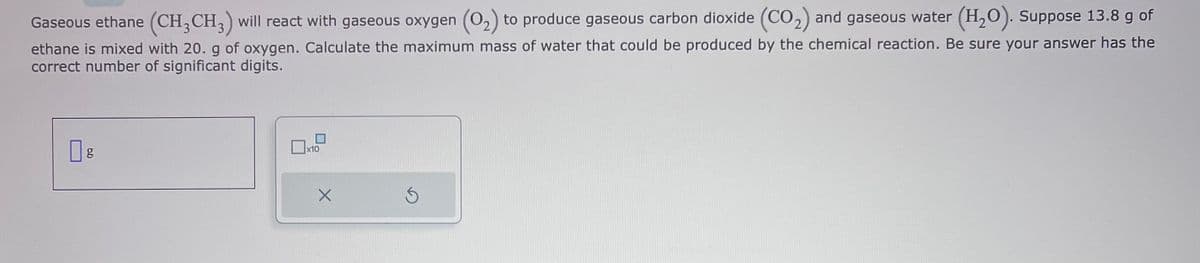 Gaseous ethane (CH3 CH3) will react with gaseous oxygen (O₂) to produce gaseous carbon dioxide (CO₂) and gaseous water (H₂O). Suppose 13.8 g of
ethane is mixed with 20. g of oxygen. Calculate the maximum mass of water that could be produced by the chemical reaction. Be sure your answer has the
correct number of significant digits.
g
x10
X
S