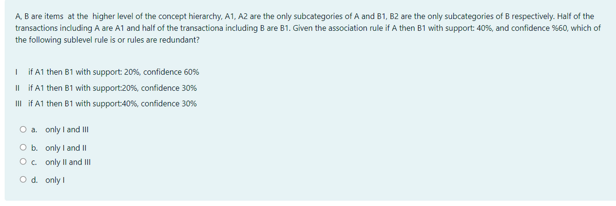 A, B are items at the higher level of the concept hierarchy, A1, A2 are the only subcategories of A and B1, B2 are the only subcategories of B respectively. Half of the
transactions including A are A1 and half of the transactiona including B are B1. Given the association rule if A then B1 with support: 40%, and confidence %60, which of
the following sublevel rule is or rules are redundant?
if A1 then B1 with support: 20%, confidence 60%
Il if A1 then B1 with support:20%, confidence 30%
III if A1 then B1 with support:40%, confidence 30%
O a. only I and III
O b. only I and II
O c. only Il and III
O d. only I
