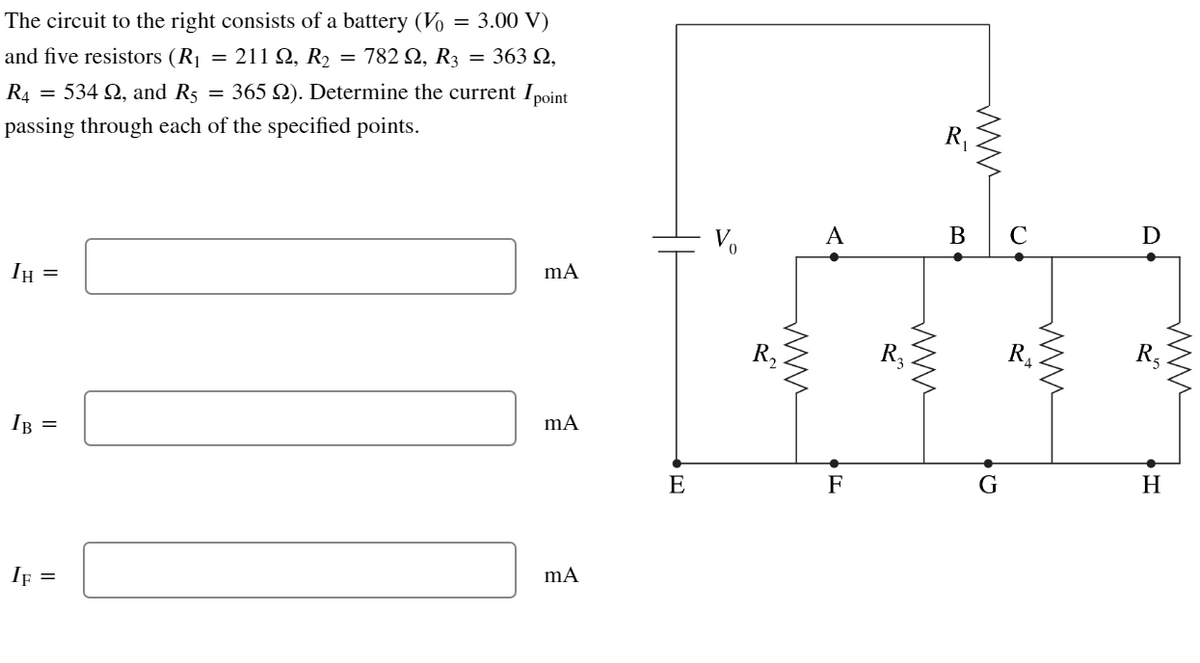 The circuit to the right consists of a battery (Vo = 3.00 V)
and five resistors (R₁ = 211 22, R₂ = 782 №, R3 = 363 N,
R4 = 534 22, and R5 = 365 22). Determine the current I point
passing through each of the specified points.
IH
=
IB =
IF =
mA
mA
mA
E
R₂
A
F
R₂
www
R₁
www
B C
G
www
D
www
H