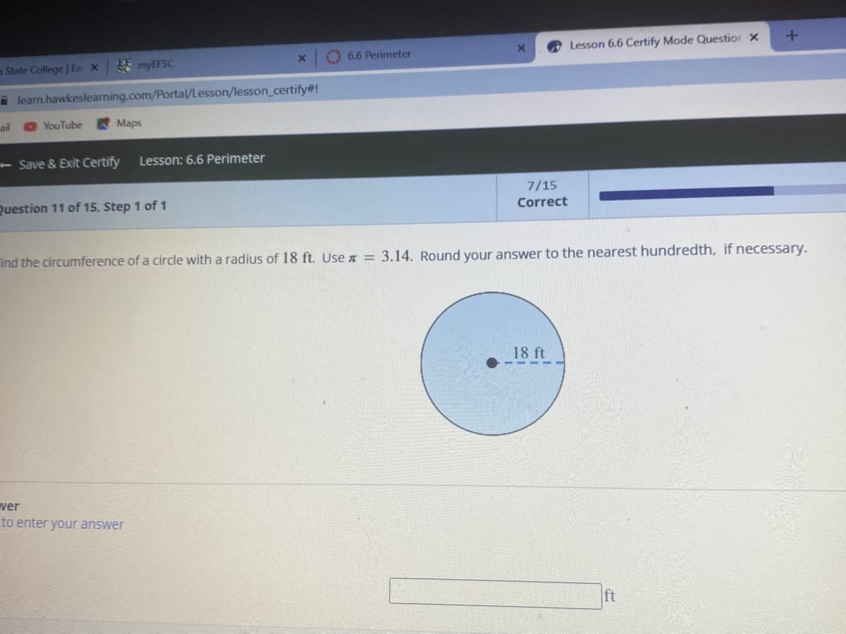 FE myEFSC
O 6.6 Perimeter
Lesson 6.6 Certify Mode Questior X
a State College | Ea X
A learn.hawkeslearning.com/Portal/Lesson/lesson_certify#!
ail
OYouTube
Maps
- Save & Exit Certify
Lesson: 6.6 Perimeter
7/15
Question 11 of 15, Step 1 of 1
Correct
Find the circumference of a circle with a radius of 18 ft. Use z = 3.14. Round your answer to the nearest hundredth, if necessary.
18 ft
ver
to enter your answer
ft
