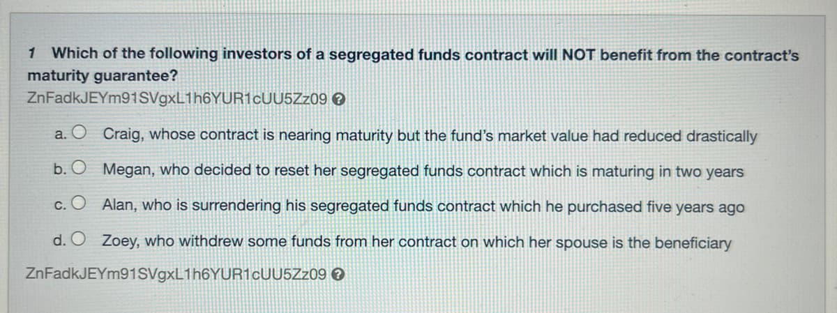 1 Which of the following investors of a segregated funds contract will NOT benefit from the contract's
maturity guarantee?
ZnFadkJEYm91SVgxL1h6YUR1CUU5Zz09
>
b.
a. O Craig, whose contract is nearing maturity but the fund's market value had reduced drastically
Megan, who decided to reset her segregated funds contract which is maturing in two years
Alan, who is surrendering his segregated funds contract which he purchased five years ago
d. O Zoey, who withdrew some funds from her contract on which her spouse is the beneficiary
ZnFadkJEYm91SVgxL1h6YUR1cUU5Zz09 >
C.