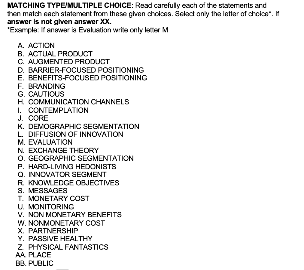 MATCHING TYPE/MULTIPLE CHOICE: Read carefully each of the statements and
then match each statement from these given choices. Select only the letter of choice*. If
answer is not given answer XX.
*Example: If answer is Evaluation write only letter M
A. ACTION
B. ACTUAL PRODUCT
C. AUGMENTED PRODUCT
D. BARRIER-FOCUSED
POSITIONING
E. BENEFITS-FOCUSED POSITIONING
F. BRANDING
G. CAUTIOUS
H. COMMUNICATION CHANNELS
I. CONTEMPLATION
J. CORE
K. DEMOGRAPHIC SEGMENTATION
L. DIFFUSION OF INNOVATION
M. EVALUATION
N. EXCHANGE THEORY
O. GEOGRAPHIC SEGMENTATION
P. HARD-LIVING HEDONISTS
Q. INNOVATOR SEGMENT
R. KNOWLEDGE OBJECTIVES
S. MESSAGES
T. MONETARY COST
U. MONITORING
V. NON MONETARY BENEFITS
W. NONMONETARY COST
X. PARTNERSHIP
Y. PASSIVE HEALTHY
Z. PHYSICAL FANTASTICS
AA. PLACE
BB. PUBLIC