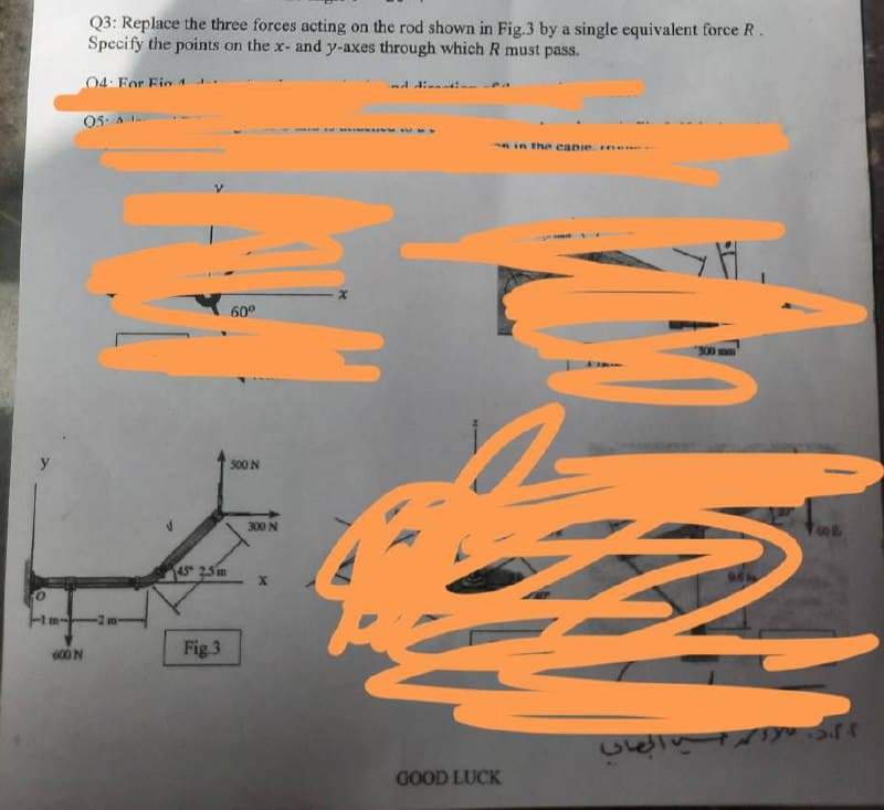 Q3: Replace the three forces acting on the rod shown in Fig.3 by a single equivalent force R.
Specify the points on the x- and y-axes through which R must pass.
04 For Fin 4.
O5. A 1
min the canie .
60°
300
500 N
300 N
45 25 m
-2 m-
600 N
Fig.3
40l
GOOD LUCK
