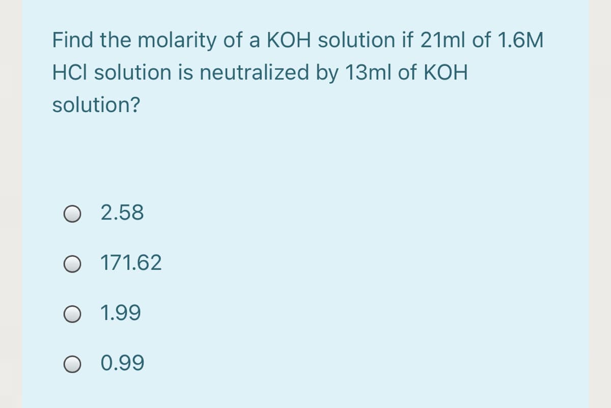 Find the molarity of a KOH solution if 21ml of 1.6M
HCI solution is neutralized by 13ml of KOH
solution?
O 2.58
O 171.62
O 1.99
O 0.99
