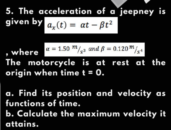 5. The acceleration of a jeepney is
given by
az (t) = at – Bt?
a = 1.50 m/3 and ß = 0.120m/4
, where
The motorcycle is at rest at the
origin when time t = 0.
%3D
a. Find its position and velocity as
functions of time.
b. Calculate the maximum velocity it
attains.
