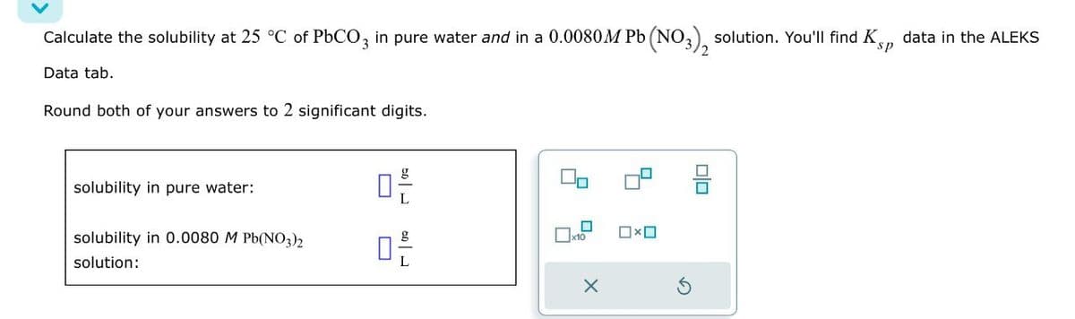 Calculate the solubility at 25 °C of PbCO3 in pure water and in a 0.0080M Pb (NO3), solution. You'll find Ks, data in the ALEKS
Data tab.
Round both of your answers to 2 significant digits.
sp
solubility in pure water:
solubility in 0.0080 M Pb(NO3)2
solution:
ㅁ은
0
x10
X
中