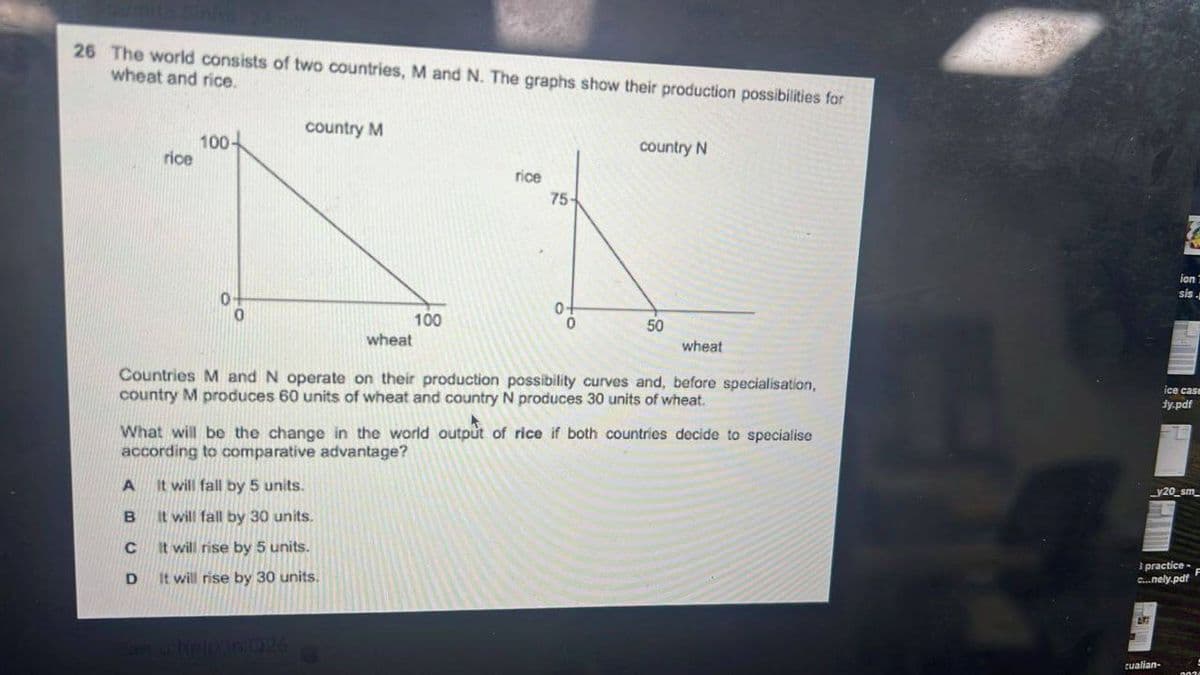 26 The world consists of two countries, M and N. The graphs show their production possibilities for
wheat and rice.
rice
100
country M
0
rice
75-
country N
0+
100
0
50
wheat
wheat
Countries M and N operate on their production possibility curves and, before specialisation,
country M produces 60 units of wheat and country N produces 30 units of wheat.
What will be the change in the world output of rice if both countries decide to specialise
according to comparative advantage?
A
It will fall by 5 units.
B
It will fall by 30 units.
C
It will rise by 5 units.
D
It will rise by 30 units.
help in 926
ion T
sis.
ice case
ty.pdf
y20_sm
practice-
c...nely.pdf
cualian-