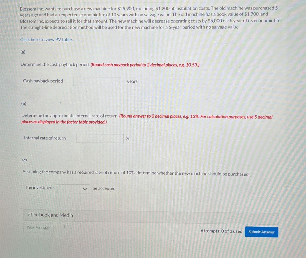 Blossom Inc. wants to purchase a new machine for $25,900, excluding $1,200 of installation costs. The old machine was purchased 5
years ago and had an expected economic life of 10 years with no salvage value. The old machine has a book value of $1,700, and
Blossom Inc. expects to sell it for that amount. The new machine will decrease operating costs by $6,000 each year of its economic life.
The straight-line depreciation method will be used for the new machine for a 6-year period with no salvage value.
Click here to view PV table.
(a)
Determine the cash payback period. (Round cash payback period to 2 decimal places, eg. 10.53.)
Cash payback period
years
(b)
Determine the approximate internal rate of return. (Round answer to O decimal places, e.g. 13%. For calculation purposes, use 5 decimal
places as displayed in the factor table provided.)
Internal rate of return
%
(c)
Assuming the company has a required rate of return of 10%, determine whether the new machine should be purchased.
The investment
く be accepted.
eTextbook and Media
Save for Later
Attempts: 0 of 3 used Submit Answer