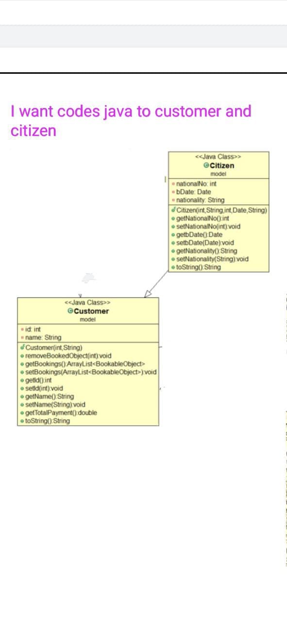 I want codes java to customer and
citizen
<«Java Class>>
@Citizen
model
• nationalNo: int
- bDate: Date
nationality: String
Citizen(int, String,int,Date,String)
• getNationalNo() int
• setNationalNo(int) void
• getbDate() Date
setbDate(Date) void
• getNationality() String
• setNationality(String) void
• toString() String
<<Java Class>>
©Customer
model
id int
name: String
Customer(int, String)
• removeBookedObject(int) void
• getBookings() ArrayList<BookableObject>
• setBookings(ArrayList<BookableObject>) void
• getid()int
• setid(int) void
• getName() String
• setName(String) void
• getTotalPayment() double
toString() String
