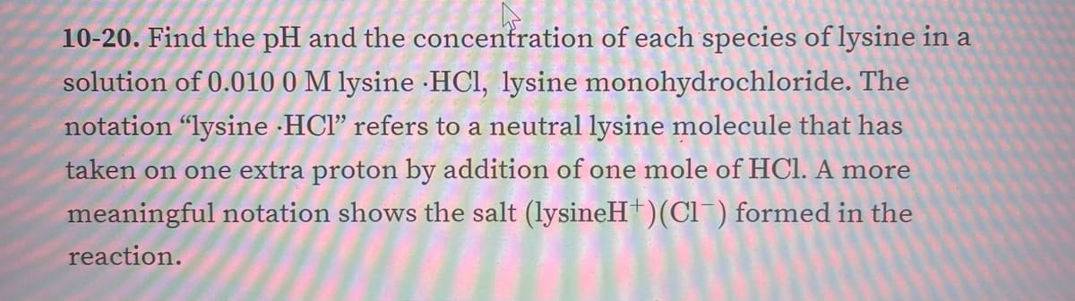 10-20. Find the pH and the concentration of each species of lysine in a
solution of 0.010 0 M lysine ·HCI, lysine monohydrochloride. The
notation "lysine ·HCl" refers to a neutral lysine molecule that has
taken on one extra proton by addition of one mole of HCl. A more
meaningful notation shows the salt (lysineH†)(Cl ) formed in the
reaction.

