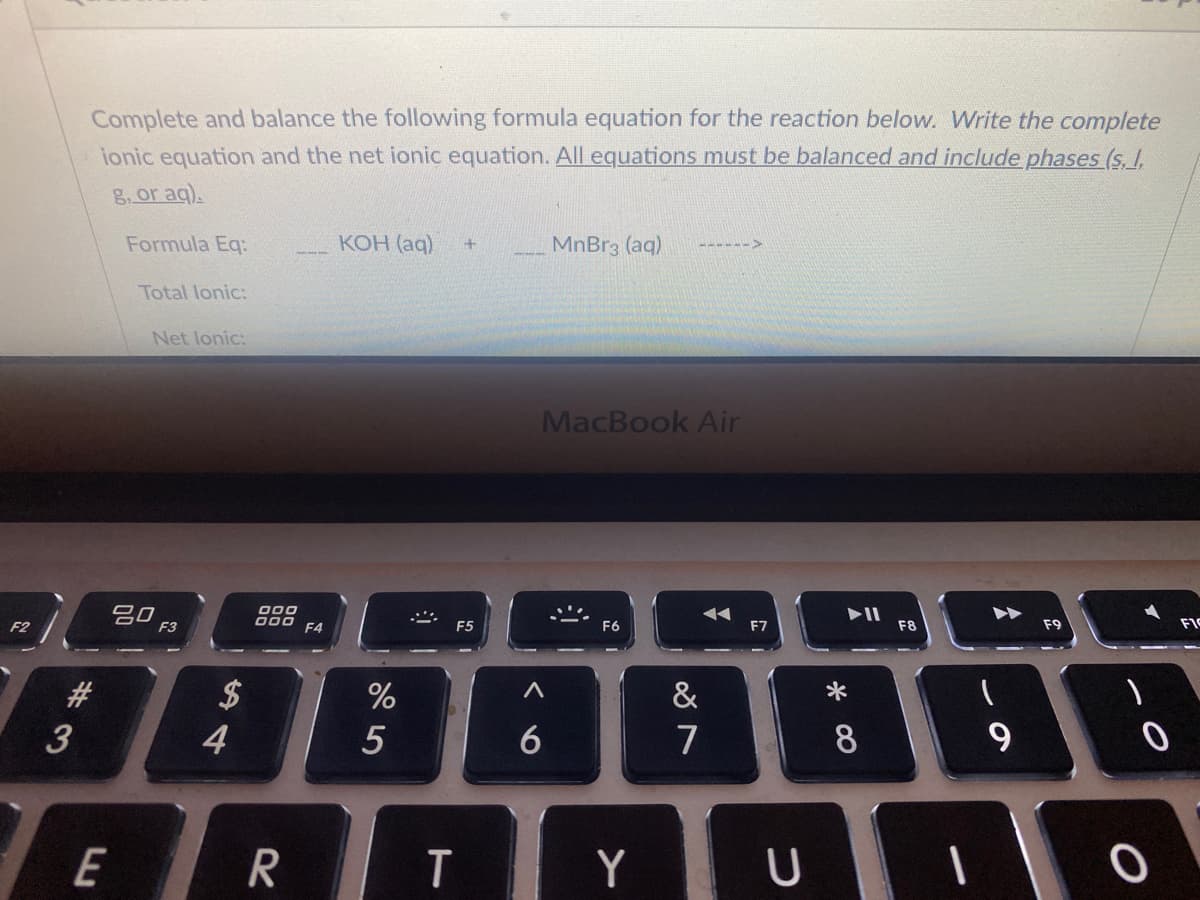 Complete and balance the following formula equation for the reaction below. Write the complete
ionic equation and the net ionic equation. All equations must be balanced and include phases (s. I.
g.or aq).
КОН (ag)
MnBr3 (aq)
77---->
Formula Eq:
---
Total lonic:
Net lonic:
MacBook Air
F9
FIC
000
D00 F4
F8
吕0
F3
F5
F6
F7
F2
&
$
4
#
%
3
6
7
E
Y
* 00
