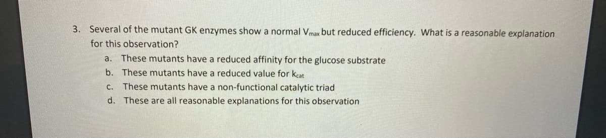 3. Several of the mutant GK enzymes show a normal Vmax but reduced efficiency. What is a reasonable explanation
for this observation?
a. These mutants have a reduced affinity for the glucose substrate
b. These mutants have a reduced value for keat
C. These mutants have a non-functional catalytic triad
d. These are all reasonable explanations for this observation
