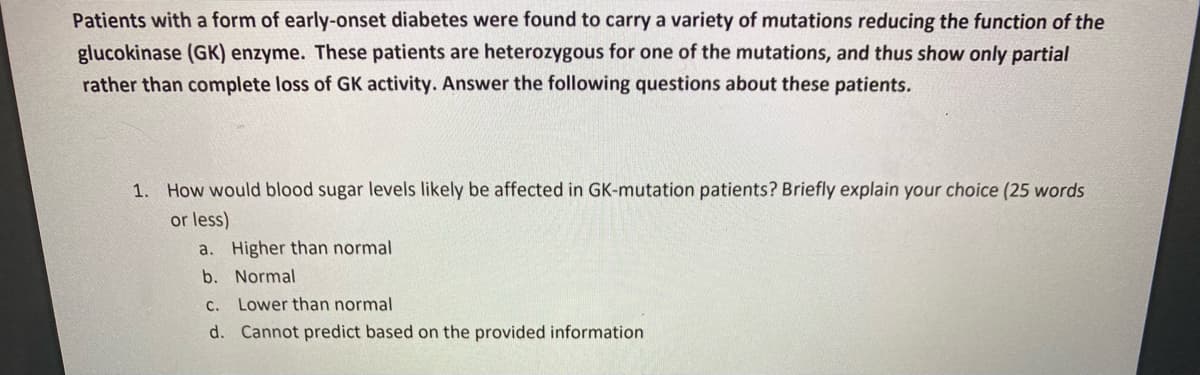 Patients with a form of early-onset diabetes were found to carry a variety of mutations reducing the function of the
glucokinase (GK) enzyme. These patients are heterozygous for one of the mutations, and thus show only partial
rather than complete loss of GK activity. Answer the following questions about these patients.
1.
How would blood sugar levels likely be affected in GK-mutation patients? Briefly explain your choice (25 words
or less)
a. Higher than normal
b. Normal
C.
Lower than normal
d. Cannot predict based on the provided information

