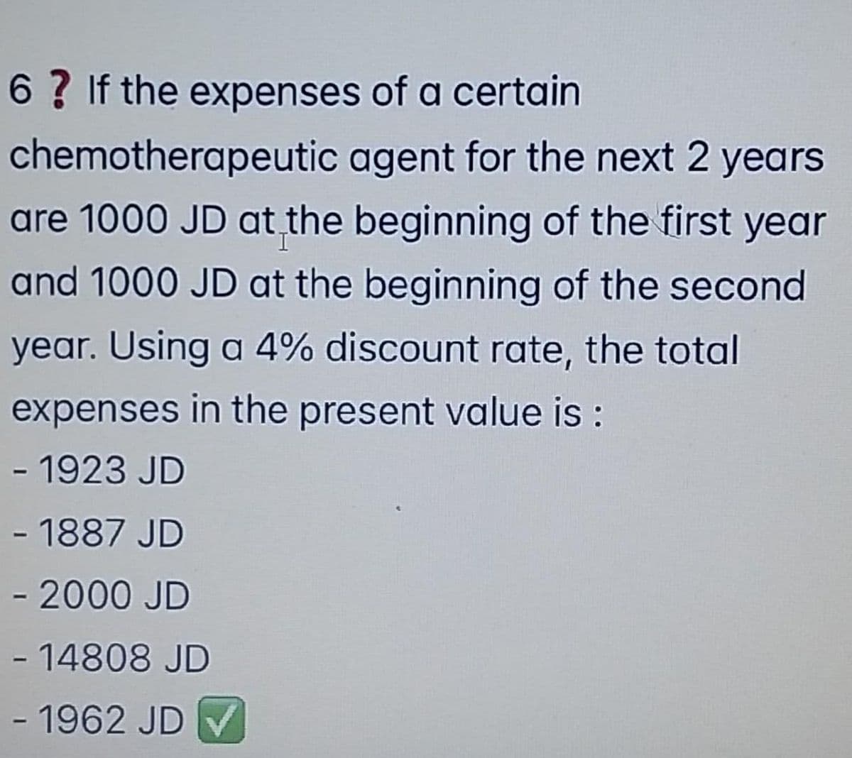 6 ? If the expenses of a certain
chemotherapeutic agent for the next 2 years
are 1000 JD at the beginning of the first year
and 1000 JD at the beginning of the second
year. Using a 4% discount rate, the total
expenses in the present value is :
- 1923 JD
- 1887 JD
- 2000 JD
- 14808 JD
- 1962 JD V
