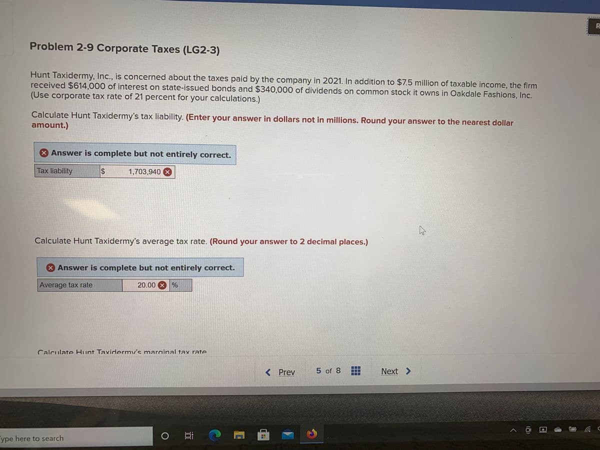 R
Problem 2-9 Corporate Taxes (LG2-3)
Hunt Taxidermy, Inc., is concerned about the taxes paid by the company in 2021. In addition to $7.5 million of taxable income, the firm
received $614,000 of interest on state-issued bonds and $340,000 of dividends on common stock it owns in Oakdale Fashions, Inc.
(Use corporate tax rate of 21 percent for your calculations.)
Calculate Hunt Taxidermy's tax liability. (Enter your answer in dollars not in millions. Round your answer to the nearest dollar
amount.)
X Answer is complete but not entirely correct.
Tax liability
1,703,940 X
Calculate Hunt Taxidermy's average tax rate. (Round your answer to 2 decimal places.)
x Answer is complete but not entirely correct.
Average tax rate
20.00 x %
Calculate Hunt Taxidermv's marainal tax rate
< Prev
5 of 8
Next >
ype here to search
(3)
%24
