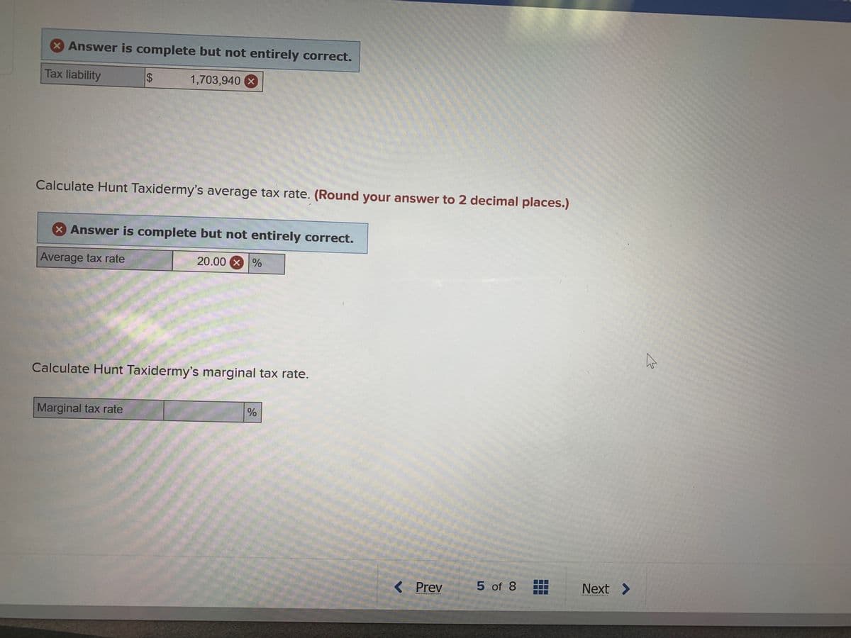 xAnswer is complete but not entirely correct.
Tax liability
1,703,940 X
Calculate Hunt Taxidermy's average tax rate. (Round your answer to 2 decimal places.)
x Answer is complete but not entirely correct.
Average tax rate
20.00 X %
Calculate Hunt Taxidermy's marginal tax rate.
Marginal tax rate
< Prev
5 of 8
Next >
%24
