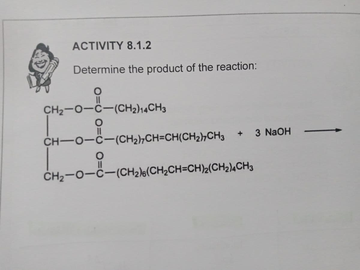 ACTIVITY 8.1.2
Determine the product of the reaction:
I3D
CH2-0-C-(CH2)14CH3
%3D
CH-O-C-(CH2,CH=CH(CH2),CH3
+ 3 NaOH
%3D
CH2-0-ċ-(CH2)½(CH2CH=CH)2(CH2),CH3
