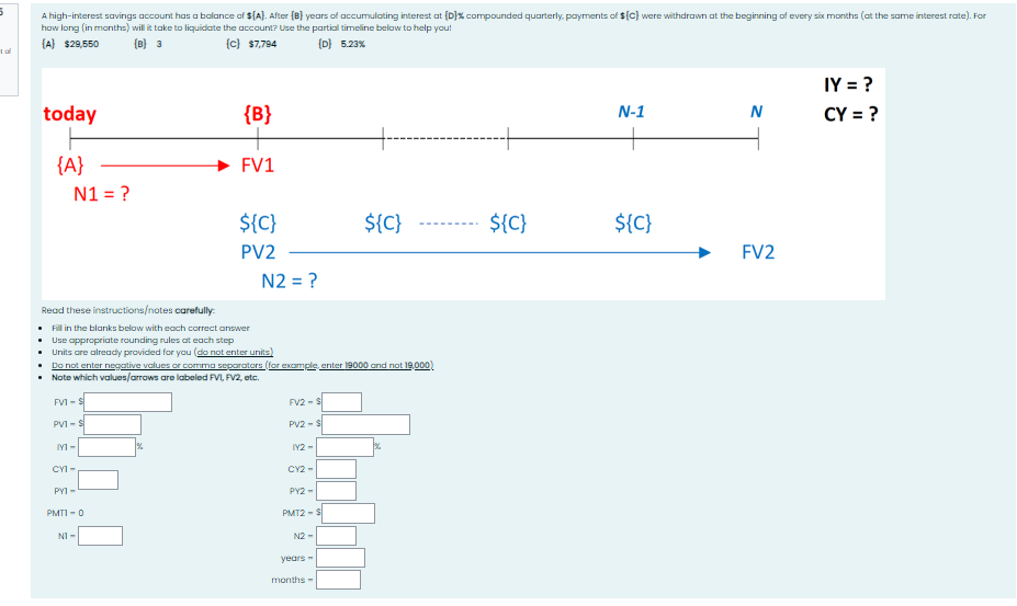 5
A high-interest savings account has a balance of $[A]. After (B) years of accumulating interest at (D)% compounded quarterly, payments of ${C} were withdrawn at the beginning of every six months (at the same interest rate). For
how long (in months) will it take to liquidate the account? Use the partial timeline below to help you!
{A} $29,550
1 of
(B) 3
(c) $7,784
{D} 5.23%
today
{B}
+---
{A}
N1 = ?
FV1
${C}
PV2
N2 = ?
N-1
N
IY = ?
CY = ?
${C}
${C}
${C}
FV2
Read these instructions/notes carefully.
• Fill in the blanks below with each correct answer
• Use appropriate rounding rules at each step
• Units are already provided for you (do not enter units)
• Do not enter negative values or comma separators (for example, enter 19000 and not 19,000)
• Note which values/arrows are labeled FVI, FV2, etc.
FVI-S
PV1-S
FV2-$
PV2-$
M-
IY2-
CY1-
PY1-
CY2-
PY2-
PMT1-0
PMT2-$
N1-
N2-
years-
months-