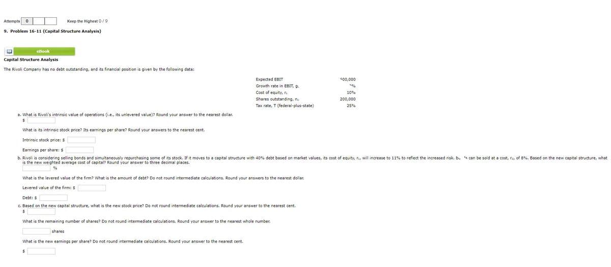 Attempts 0
Keep the Highest 0/9
9. Problem 16-11 (Capital Structure Analysis)
eBook
Capital Structure Analysis
The Rivoli Company has no debt outstanding, and its financial position is given by the following data:
Expected EBIT
500,000
Growth rate in EBIT, g
7%
Cost of equity, rs
10%
Shares outstanding, no
Tax rate, T (federal-plus-state)
200,000
25%
a. What is Rivoli's intrinsic value of operations (i.e., its unlevered value)? Round your answer to the nearest dollar.
$
What is its intrinsic stock price? Its earnings per share? Round your answers to the nearest cent.
Intrinsic stock price: $
Earnings per share: $
b. Rivoli is considering selling bonds and simultaneously repurchasing some of its stock. If it moves to a capital structure with 40% debt based on market values, its cost of equity, rs, will increase to 11% to reflect the increased risk. Bu 's can be sold at a cost, rd, of 8%. Based on the new capital structure, what
is the new weighted average cost of capital? Round your answer to three decimal places.
%
What is the levered value of the firm? What is the amount of debt? Do not round intermediate calculations. Round your answers to the nearest dollar.
Levered value of the firm: $
Debt: $
c. Based on the new capital structure, what is the new stock price? Do not round intermediate calculations. Round your answer to the nearest cent.
$
What is the remaining number of shares? Do not round intermediate calculations. Round your answer to the nearest whole number.
shares
What is the new earnings per share? Do not round intermediate calculations. Round your answer to the nearest cent.
$