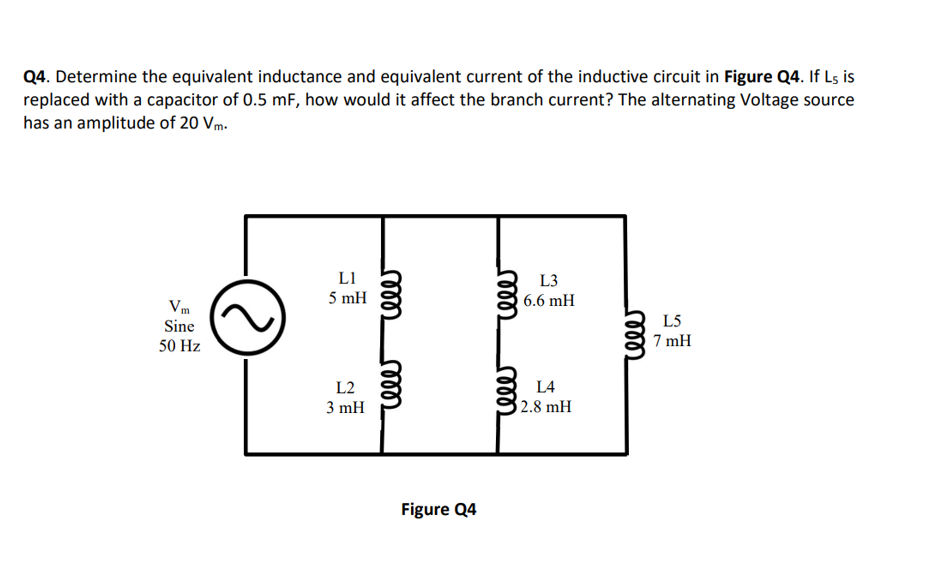 Q4. Determine the equivalent inductance and equivalent current of the inductive circuit in Figure Q4. If L5 is
replaced with a capacitor of 0.5 mF, how would it affect the branch current? The alternating Voltage source
has an amplitude of 20 Vm.
Vm
Sine
50 Hz
L1
5 mH
L2
3 mH
Figure Q4
reee
L3
6.6 mH
L4
2.8 mH
rele
L5
7 mH