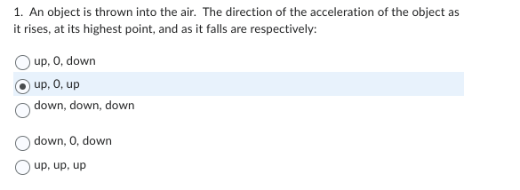 1. An object is thrown into the air. The direction of the acceleration of the object as
it rises, at its highest point, and as it falls are respectively:
up, 0, down
up, 0, up
down, down, down
down, 0, down
up, up, up