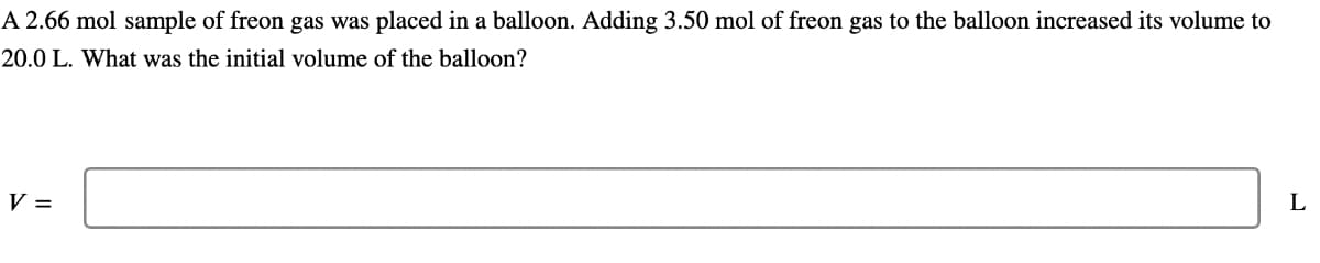 A 2.66 mol sample of freon gas was placed in a balloon. Adding 3.50 mol of freon gas to the balloon increased its volume to
20.0 L. What was the initial volume of the balloon?
V =
L
