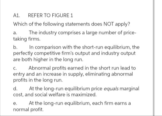 A1. REFER TO FIGURE 1
Which of the following statements does NOT apply?
a.
The industry comprises a large number of price-
taking firms.
b.
In comparison with the short-run equilibrium, the
perfectly competitive firm's output and industry output
are both higher in the long run.
C.
Abnormal profits earned in the short run lead to
entry and an increase in supply, eliminating abnormal
profits in the long run.
d.
At the long-run equilibrium price equals marginal
cost, and social welfare is maximized.
At the long-run equilibrium, each firm earns a
e.
normal profit.